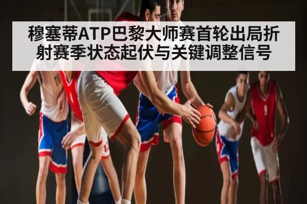 穆塞蒂ATP巴黎大师赛首轮出局折射赛季状态起伏与关键调整信号